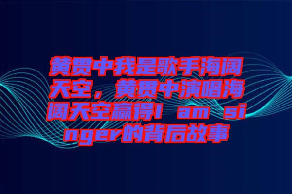 黃貫中我是歌手海闊天空，黃貫中演唱海闊天空贏得I am singer的背后故事