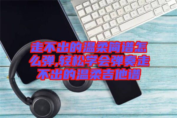 走不出的溫柔簡譜怎么彈,輕松學會彈奏走不出的溫柔吉他譜