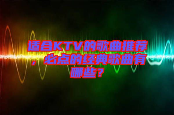 適合KTV的歌曲推薦，必點的經典歌曲有哪些？