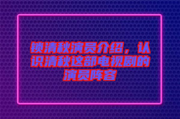 鎖清秋演員介紹，認識清秋這部電視劇的演員陣容