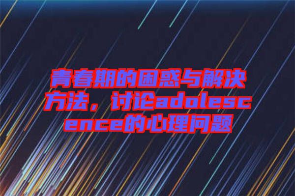 青春期的困惑與解決方法，討論adolescence的心理問題