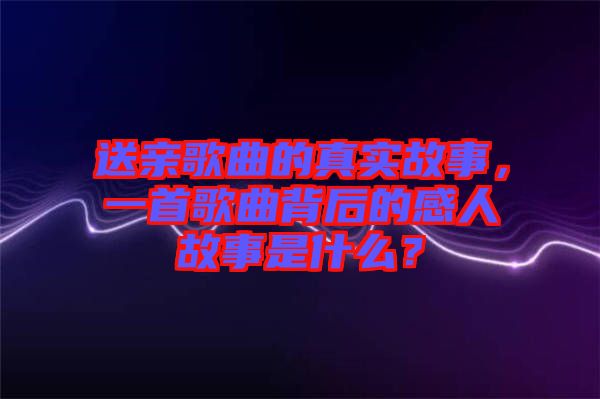 送親歌曲的真實故事，一首歌曲背后的感人故事是什么？