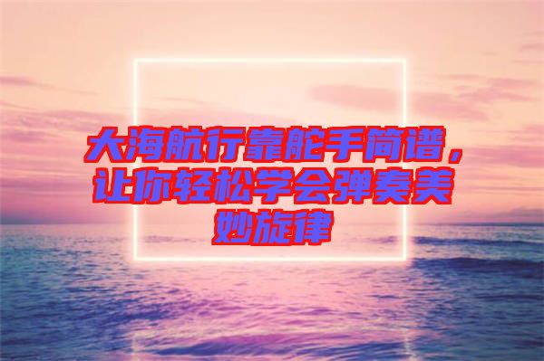 大海航行靠舵手簡譜，讓你輕松學(xué)會(huì)彈奏美妙旋律