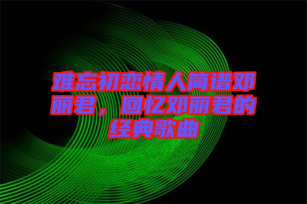 難忘初戀情人簡譜鄧麗君，回憶鄧麗君的經典歌曲