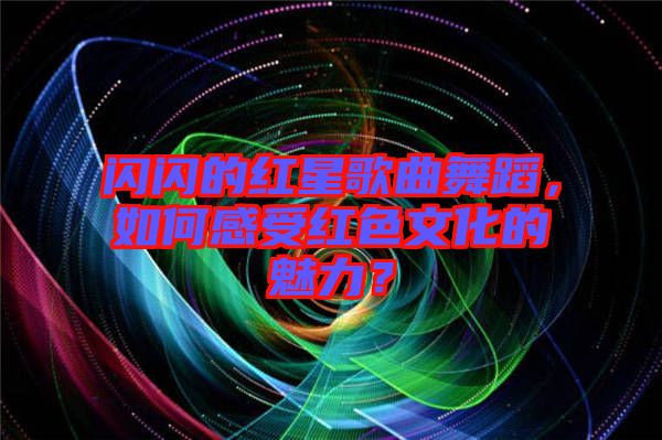 閃閃的紅星歌曲舞蹈，如何感受紅色文化的魅力？