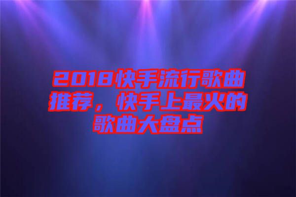 2018快手流行歌曲推薦，快手上最火的歌曲大盤點