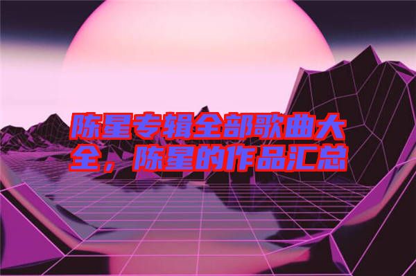 陳星專輯全部歌曲大全，陳星的作品匯總