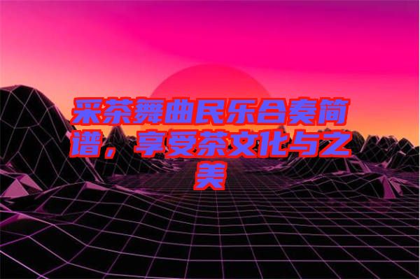 采茶舞曲民樂合奏簡譜，享受茶文化與之美