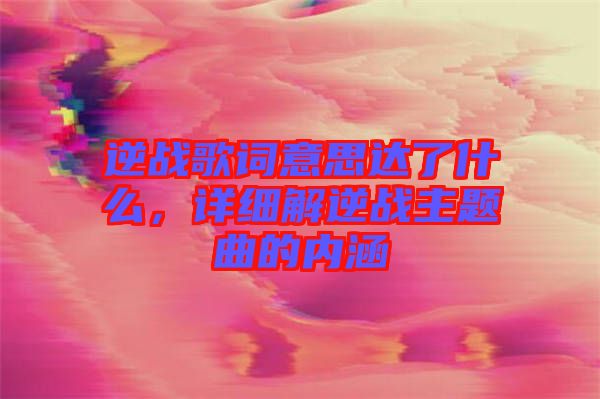 逆戰(zhàn)歌詞意思達了什么，詳細(xì)解逆戰(zhàn)主題曲的內(nèi)涵