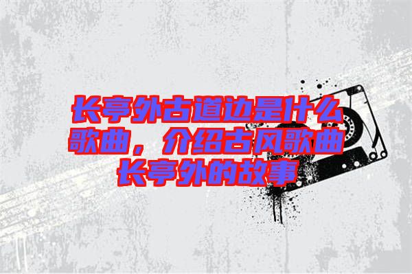 長亭外古道邊是什么歌曲，介紹古風歌曲長亭外的故事