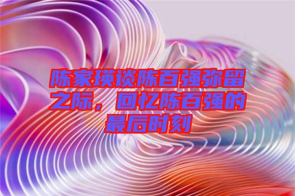 陳家瑛談陳百?gòu)?qiáng)彌留之際，回憶陳百?gòu)?qiáng)的最后時(shí)刻