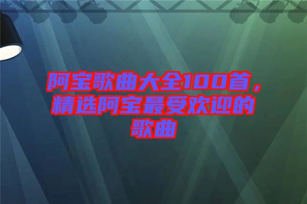 阿寶歌曲大全100首，精選阿寶最受歡迎的歌曲